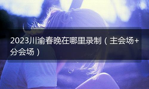 2023川渝春晚在哪里录制（主会场+分会场）