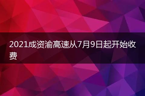 2021成资渝高速从7月9日起开始收费