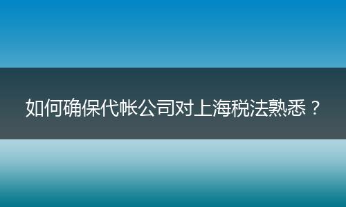 如何确保代帐公司对上海税法熟悉?