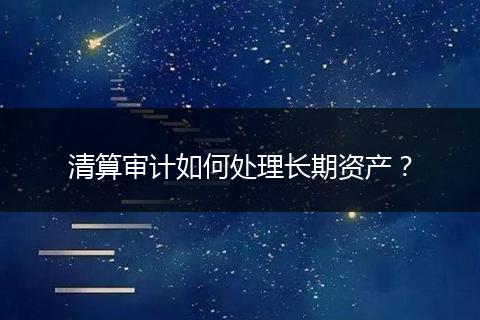 清算审计如何处理长期资产？