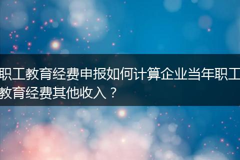 职工教育经费申报如何计算企业当年职工教育经费其他收入?