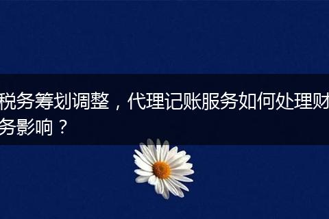 税务筹划调整,代理记账服务如何处理财务影响?