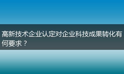 高新技术企业认定对企业科技成果转化有何要求?