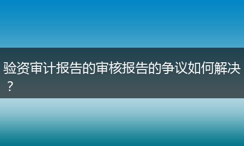 验资审计报告的审核报告的争议如何解决?