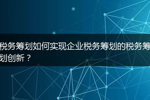 税务筹划如何实现企业税务筹划的税务筹划创新?