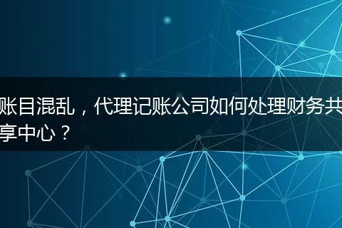 账目混乱,代理记账公司如何处理财务共享中心?