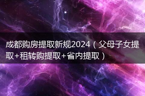 成都购房提取新规2024(父母子女提取+租转购提取+省内提取)