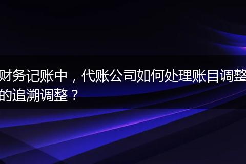 财务记账中,代账公司如何处理账目调整的追溯调整?