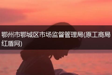 鄂州市鄂城区市场监督管理局(原工商局红盾网)