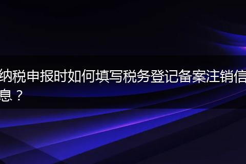 纳税申报时如何填写税务登记备案注销信息？