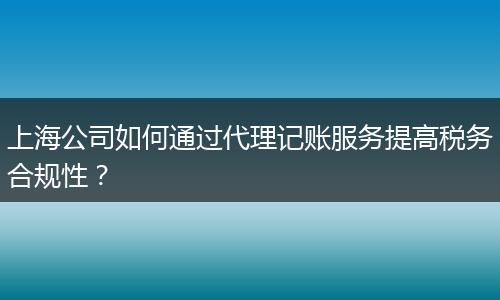 上海公司如何通过代理记账服务提高税务合规性？