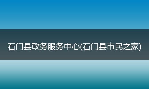 石门县政务服务中心(石门县市民之家)