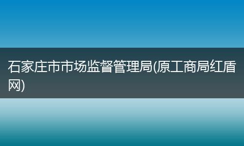 石家庄市市场监督管理局(原工商局红盾网)