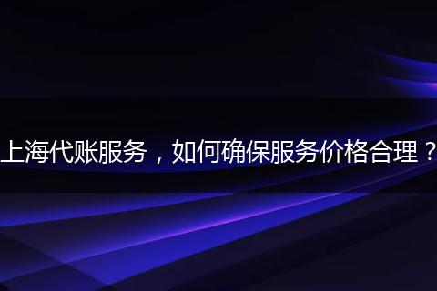 上海代账服务,如何确保服务价格合理?