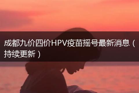 成都九价四价HPV疫苗摇号最新消息（持续更新）