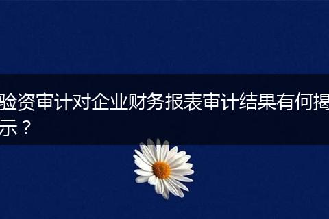 验资审计对企业财务报表审计结果有何揭示？