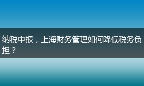 纳税申报，上海财务管理如何降低税务负担？