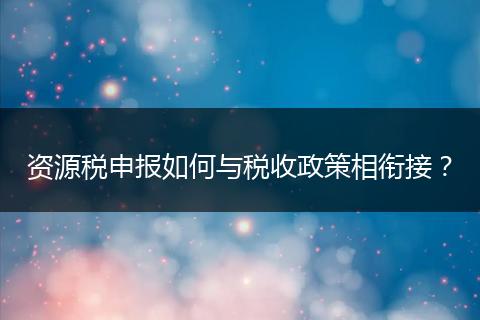 资源税申报如何与税收政策相衔接？