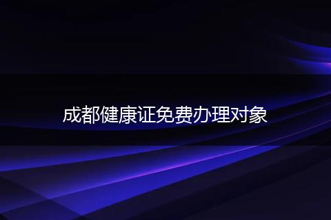 成都健康证免费办理对象