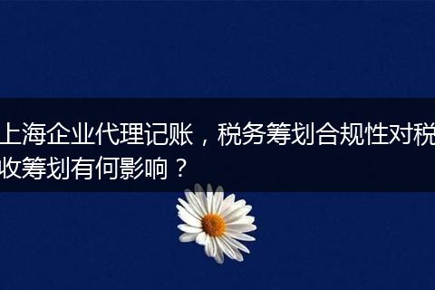 上海企业代理记账，税务筹划合规性对税收筹划有何影响？