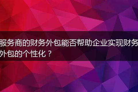 服务商的财务外包能否帮助企业实现财务外包的个性化？