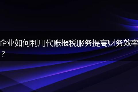 企业如何利用代账报税服务提高财务效率？
