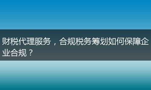 财税代理服务，合规税务筹划如何保障企业合规？