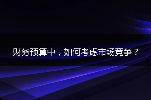 财务预算中,如何考虑市场竞争?