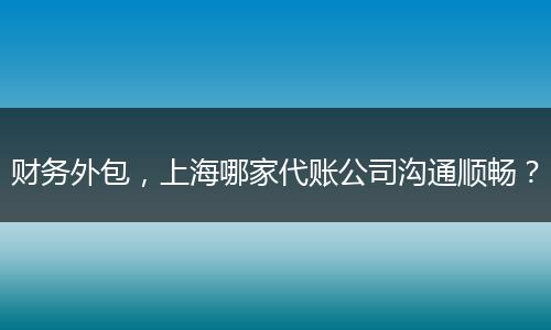 财务外包,上海哪家代账公司沟通顺畅?