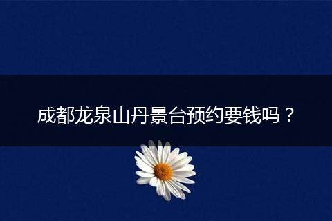 成都龙泉山丹景台预约要钱吗？