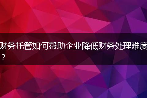 财务托管如何帮助企业降低财务处理难度?