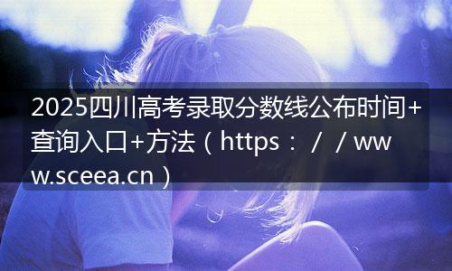 2025四川高考录取分数线公布时间+查询入口+方法(https://www.sceea.cn)