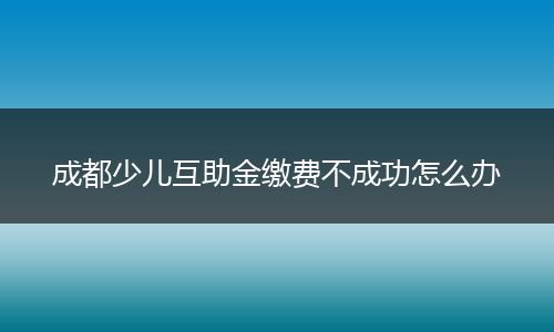 成都少儿互助金缴费不成功怎么办