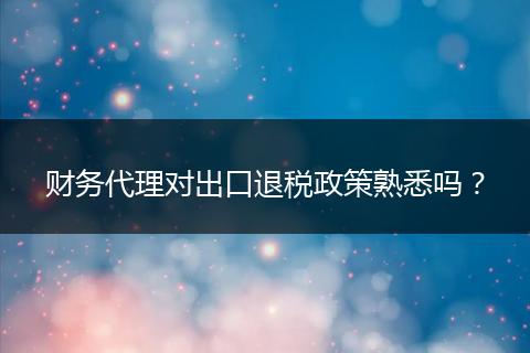 财务代理对出口退税政策熟悉吗?