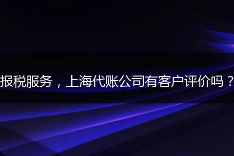报税服务,上海代账公司有客户评价吗?
