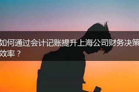 如何通过会计记账提升上海公司财务决策效率?
