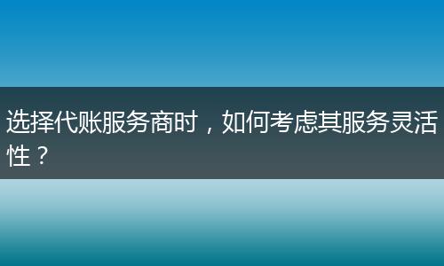 选择代账服务商时，如何考虑其服务灵活性？