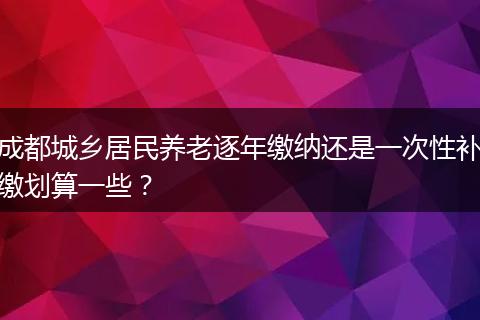 成都城乡居民养老逐年缴纳还是一次性补缴划算一些？