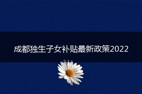 成都独生子女补贴最新政策2022