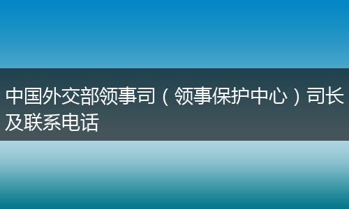 中国外交部领事司(领事保护中心)司长及联系电话