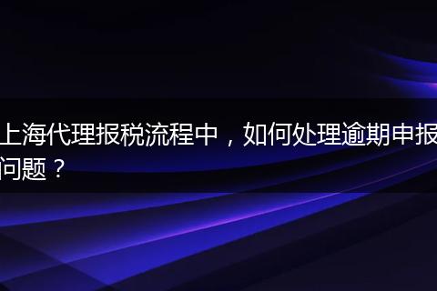 上海代理报税流程中,如何处理逾期申报问题?