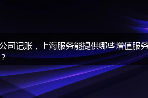 公司记账,上海服务能提供哪些增值服务?