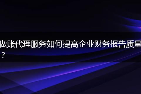做账代理服务如何提高企业财务报告质量?