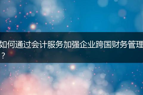 如何通过会计服务加强企业跨国财务管理?