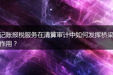 记账报税服务在清算审计中如何发挥桥梁作用?
