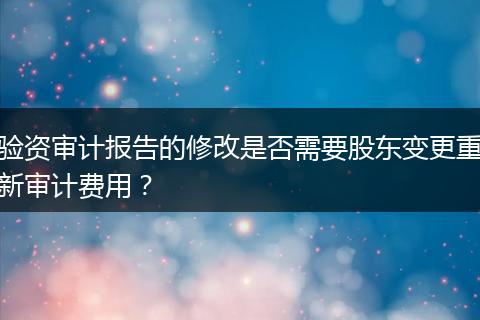 验资审计报告的修改是否需要股东变更重新审计费用？
