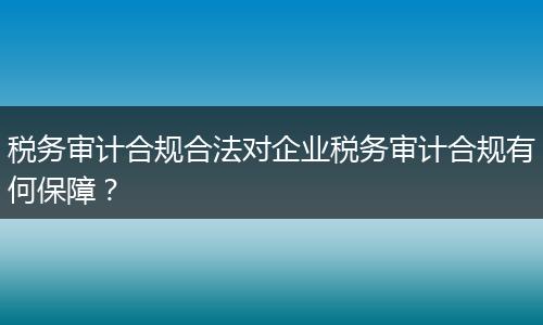 税务审计合规合法对企业税务审计合规有何保障？