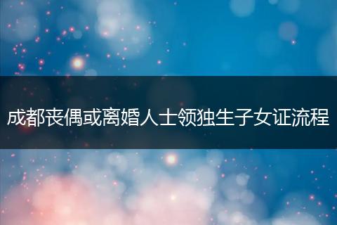 成都丧偶或离婚人士领独生子女证流程