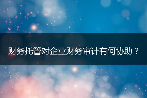 财务托管对企业财务审计有何协助？