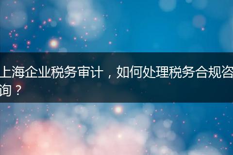 上海企业税务审计,如何处理税务合规咨询?